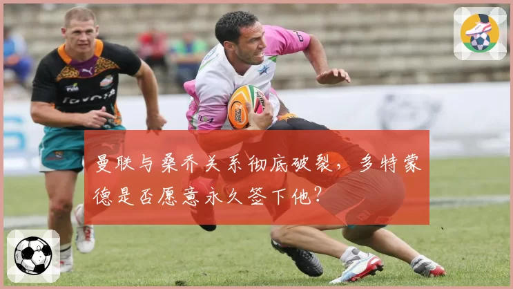 曼联与桑乔关系彻底破裂,多特蒙德是否愿意永久签下他?