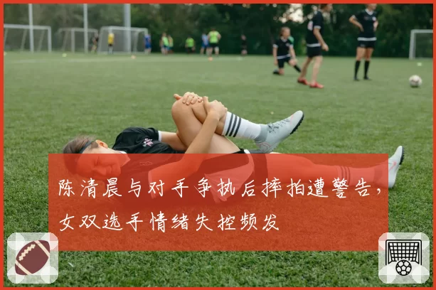 陈清晨与对手争执后摔拍遭警告,女双选手情绪失控频发