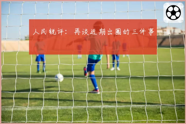 人民锐评：再谈近期出圈的三件事