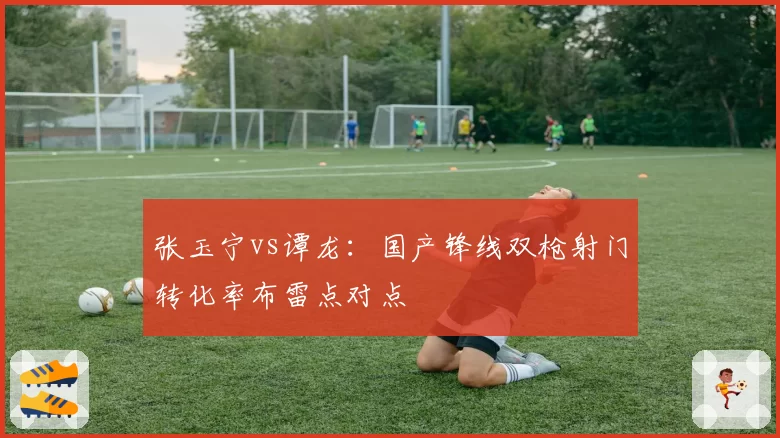 张玉宁vs谭龙:国产锋线双枪射门转化率布雷点对点