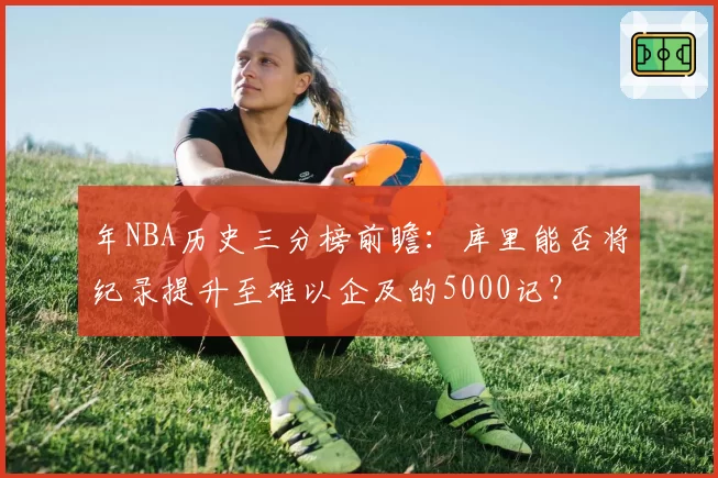 年NBA历史三分榜前瞻：库里能否将纪录提升至难以企及的5000记？