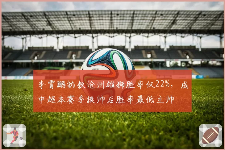 李霄鹏执教沧州雄狮胜率仅22%，成中超本赛季换帅后胜率最低主帅