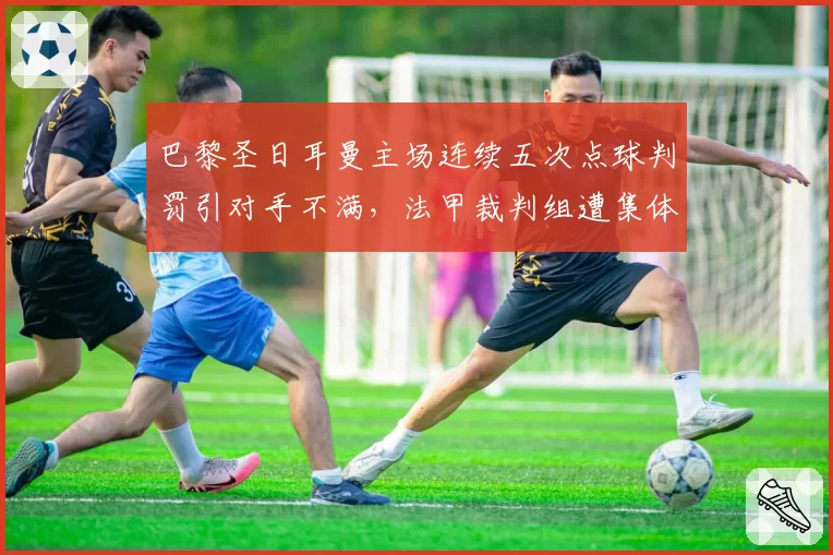 巴黎圣日耳曼主场连续五次点球判罚引对手不满，法甲裁判组遭集体投诉