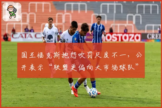 国王福克斯抱怨吹罚尺度不一,公开表示“联盟更偏向大市场球队”