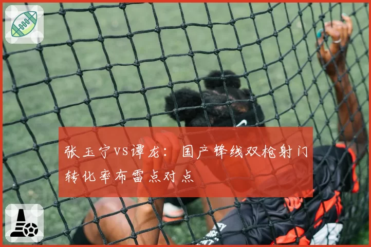 张玉宁vs谭龙:国产锋线双枪射门转化率布雷点对点