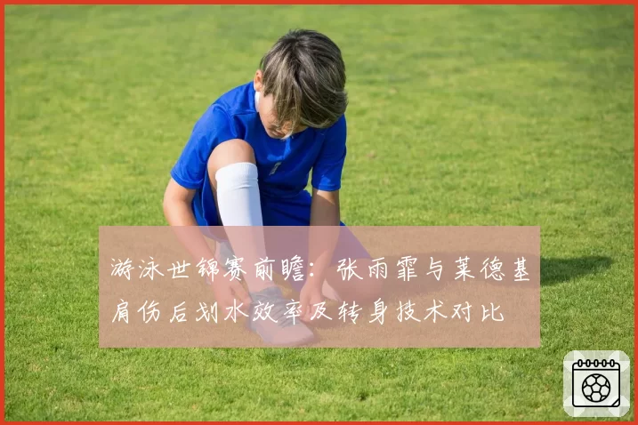 游泳世锦赛前瞻：张雨霏与莱德基肩伤后划水效率及转身技术对比