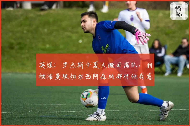 英媒：罗杰斯今夏大概率离队，利物浦曼联切尔西阿森纳都对他有意