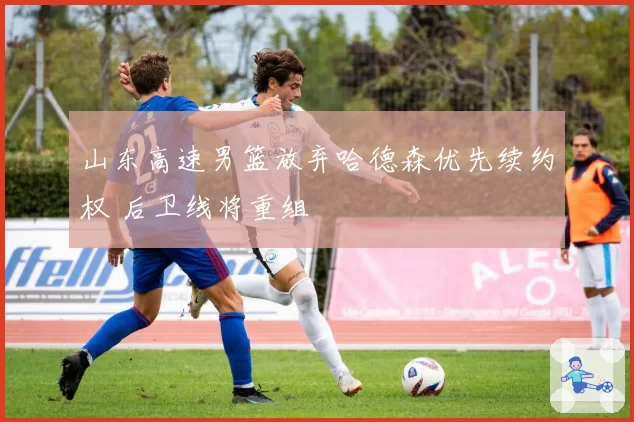 山东高速男篮放弃哈德森优先续约权 后卫线将重组