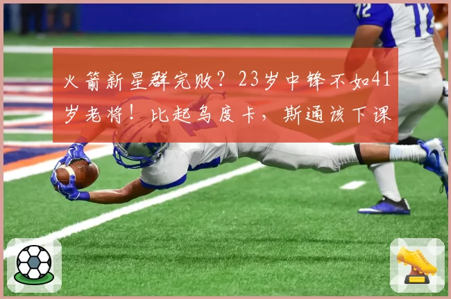 火箭新星群完败？23岁中锋不如41岁老将！比起乌度卡，斯通该下课