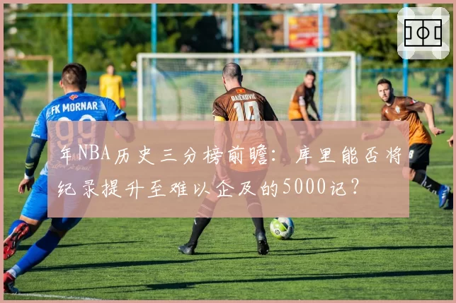 年NBA历史三分榜前瞻：库里能否将纪录提升至难以企及的5000记？