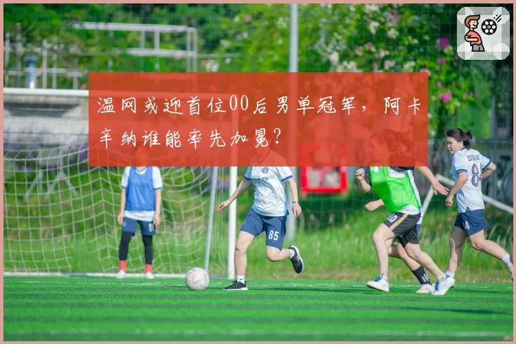 温网或迎首位00后男单冠军，阿卡辛纳谁能率先加冕？