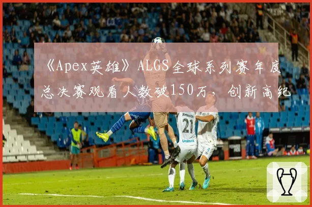 《Apex英雄》ALGS全球系列赛年度总决赛观看人数破150万，创新高纪录