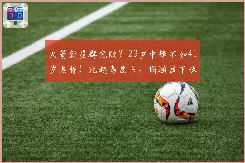 火箭新星群完败？23岁中锋不如41岁老将！比起乌度卡，斯通该下课