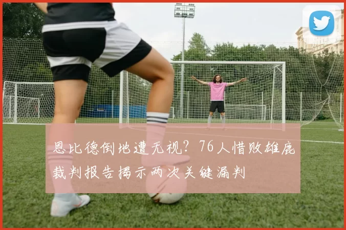 恩比德倒地遭无视？76人惜败雄鹿裁判报告揭示两次关键漏判
