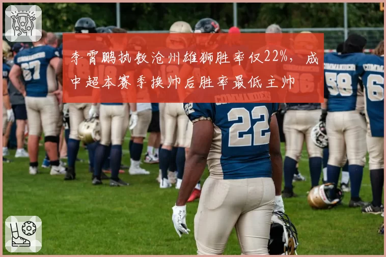 李霄鹏执教沧州雄狮胜率仅22%，成中超本赛季换帅后胜率最低主帅