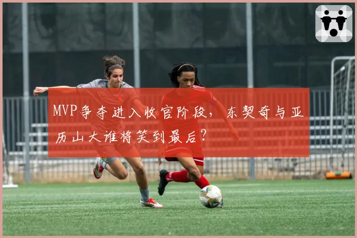 MVP争夺进入收官阶段，东契奇与亚历山大谁将笑到最后？
