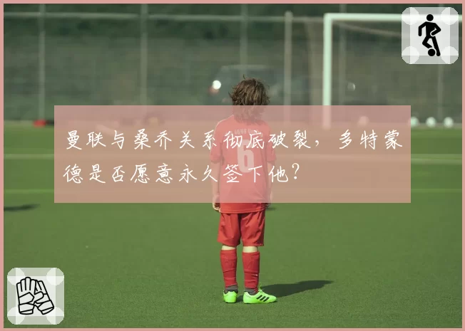 曼联与桑乔关系彻底破裂,多特蒙德是否愿意永久签下他?