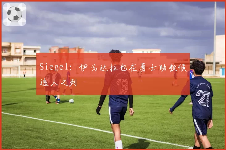 Siegel：伊戈达拉也在勇士助教候选人之列