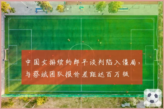 中国女排续约郎平谈判陷入僵局，与蔡斌团队报价差距达百万级