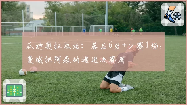 瓜迪奥拉放话：落后6分+少赛1场，曼城把阿森纳逼进决赛局