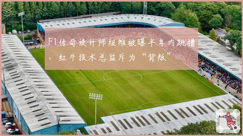 F1传奇设计师纽维被曝半年内跳槽，红牛技术总监斥为“背叛”