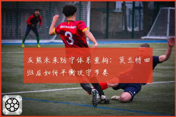 灰熊未来防守体系重构：莫兰特回归后如何平衡攻守节奏