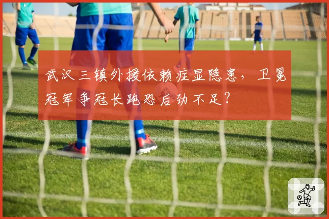 武汉三镇外援依赖症显隐患,卫冕冠军争冠长跑恐后劲不足?