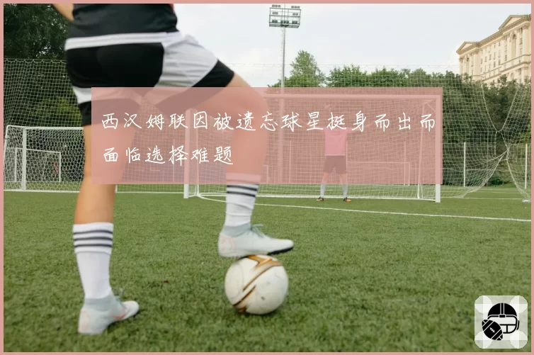 西汉姆联因被遗忘球星挺身而出而面临选择难题