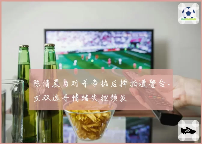 陈清晨与对手争执后摔拍遭警告,女双选手情绪失控频发
