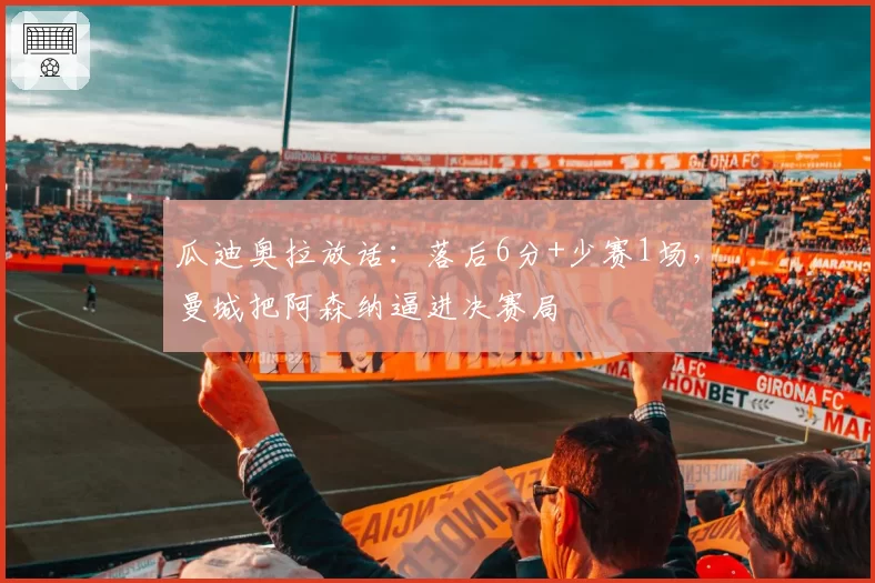 瓜迪奥拉放话：落后6分+少赛1场，曼城把阿森纳逼进决赛局